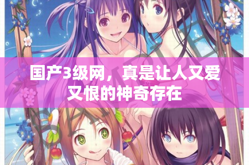 国产3级网，真是让人又爱又恨的神奇存在