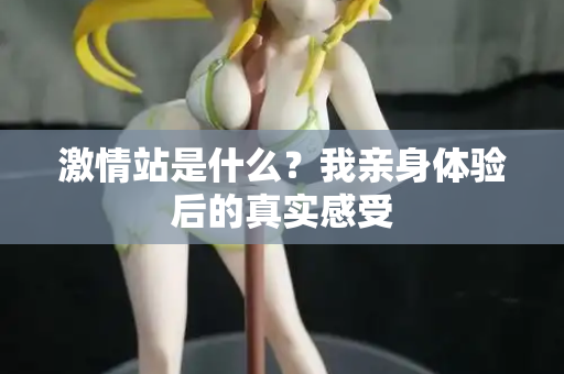激情站是什么？我亲身体验后的真实感受