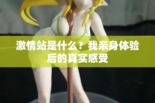 激情站是什么？我亲身体验后的真实感受