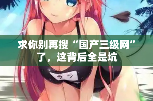 求你别再搜“国产三级网”了,这背后全是坑 第2张 求你别再搜“国产三级网”了,这背后全是坑 第2张