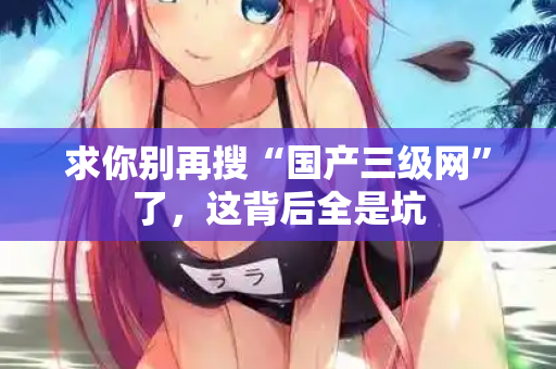 求你别再搜“国产三级网”了，这背后全是坑