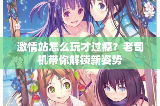激情站怎么玩才过瘾？老司机带你解锁新姿势  第2张