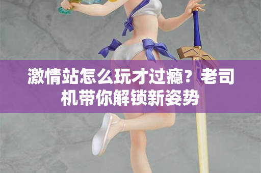 激情站怎么玩才过瘾？老司机带你解锁新姿势