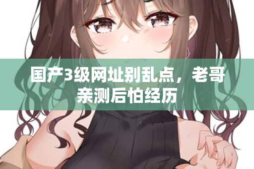 国产3级网址别乱点，老哥亲测后怕经历