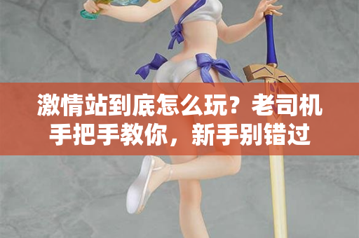 激情站到底怎么玩？老司机手把手教你，新手别错过