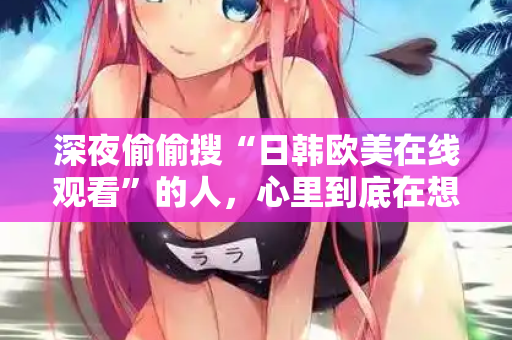深夜偷偷搜“日韩欧美在线观看”的人，心里到底在想什么？