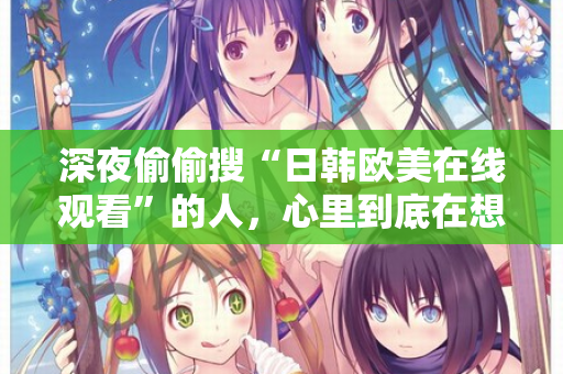 深夜偷偷搜“日韩欧美在线观看”的人，心里到底在想什么？