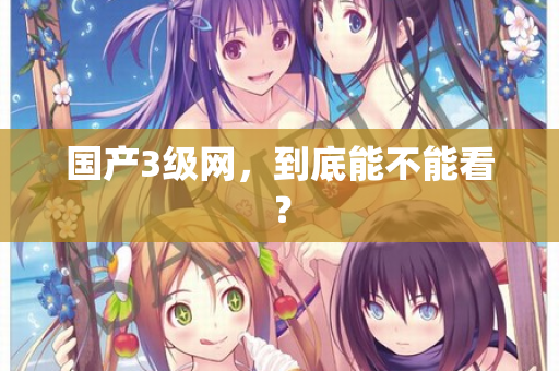 国产3级网，到底能不能看？