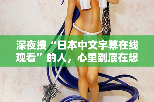 深夜搜“日本中文字幕在线观看”的人，心里到底在想什么？