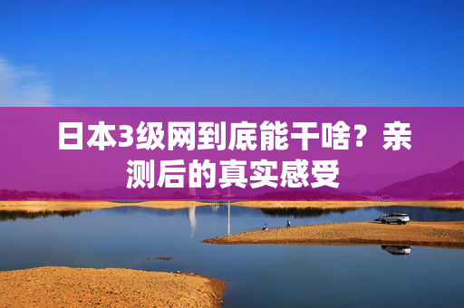 日本3级网到底能干啥?亲测后的真实感受 第2张 日本3级网到底能干啥?亲测后的真实感受 第2张