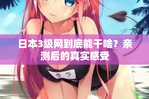日本3级网到底能干啥?亲测后的真实感受 第3张 日本3级网到底能干啥?亲测后的真实感受 第3张