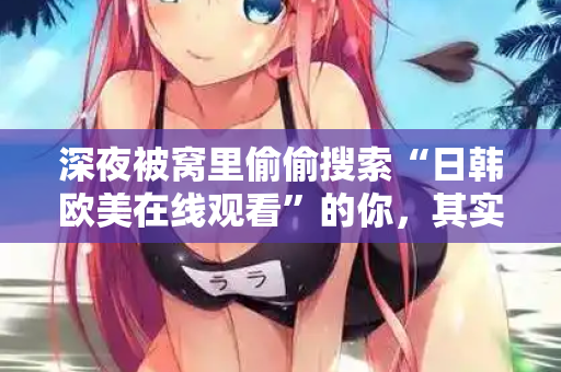 深夜被窝里偷偷搜索“日韩欧美在线观看”的你，其实在找什么？  第1张