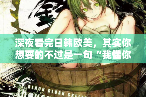 深夜看完日韩欧美，其实你想要的不过是一句“我懂你”