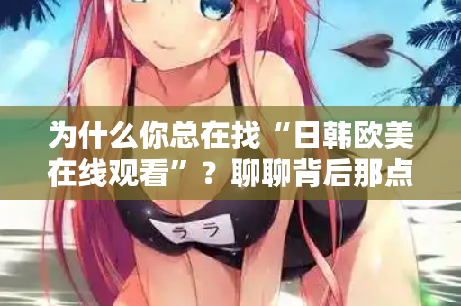 为什么你总在找“日韩欧美在线观看”？聊聊背后那点事