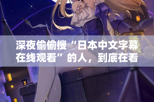 深夜偷偷搜“日本中文字幕在线观看”的人，到底在看什么？