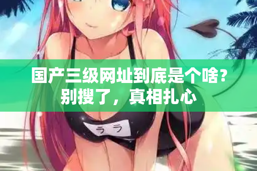 国产三级网址到底是个啥？别搜了，真相扎心