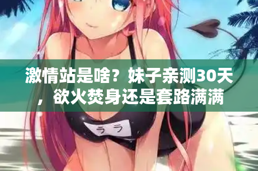 激情站是啥？妹子亲测30天，欲火焚身还是套路满满