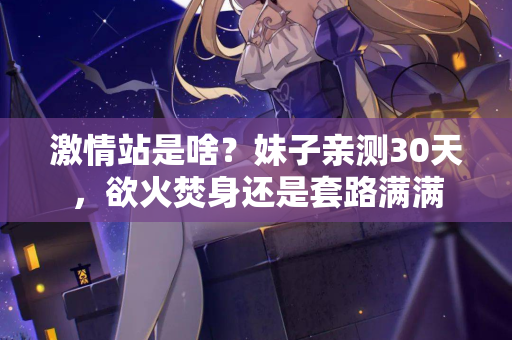 激情站是啥？妹子亲测30天，欲火焚身还是套路满满