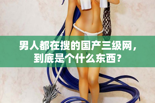 男人都在搜的国产三级网，到底是个什么东西？