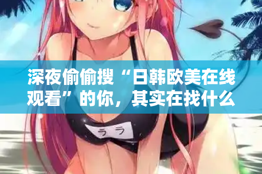 深夜偷偷搜“日韩欧美在线观看”的你，其实在找什么？