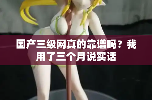 国产三级网真的靠谱吗？我用了三个月说实话