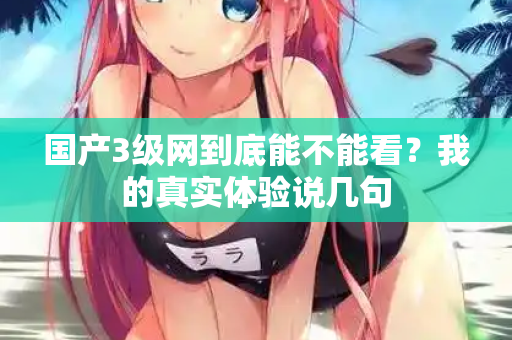 国产3级网到底能不能看？我的真实体验说几句