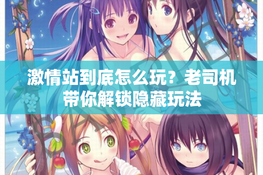激情站到底怎么玩？老司机带你解锁隐藏玩法