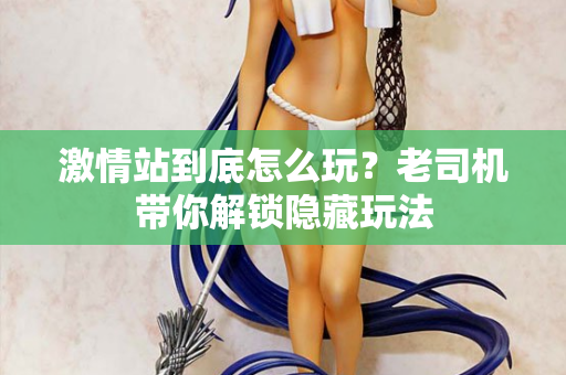 激情站到底怎么玩？老司机带你解锁隐藏玩法
