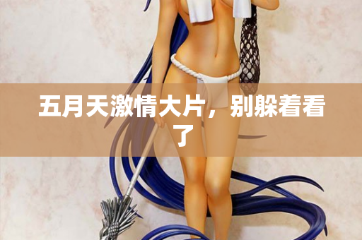 五月天激情大片，别躲着看了