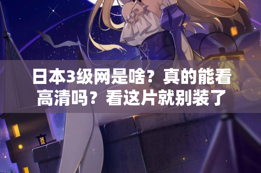 日本3级网是啥？真的能看高清吗？看这片就别装了