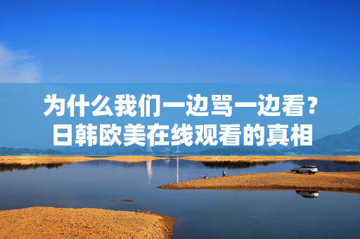 为什么我们一边骂一边看？日韩欧美在线观看的真相