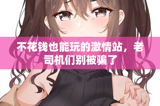 不花钱也能玩的激情站，老司机们别被骗了