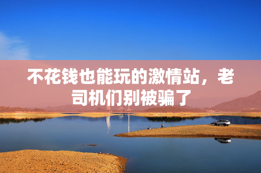 不花钱也能玩的激情站，老司机们别被骗了  第3张